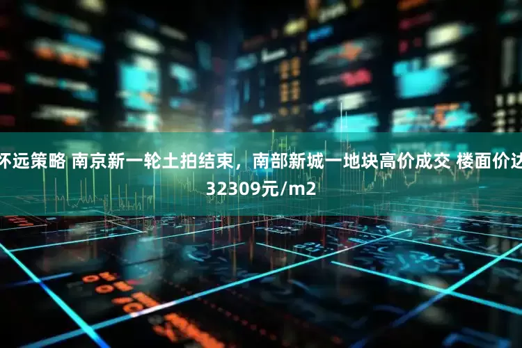 怀远策略 南京新一轮土拍结束，南部新城一地块高价成交 楼面价达32309元/m2