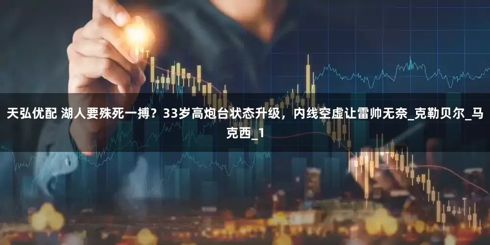 天弘优配 湖人要殊死一搏？33岁高炮台状态升级，内线空虚让雷帅无奈_克勒贝尔_马克西_1