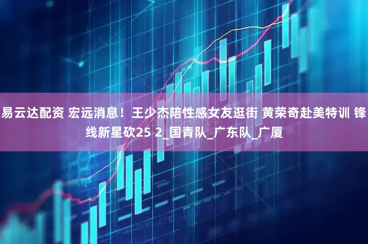 易云达配资 宏远消息！王少杰陪性感女友逛街 黄荣奇赴美特训 锋线新星砍25 2_国青队_广东队_广厦