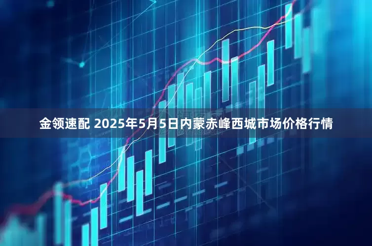 金领速配 2025年5月5日内蒙赤峰西城市场价格行情