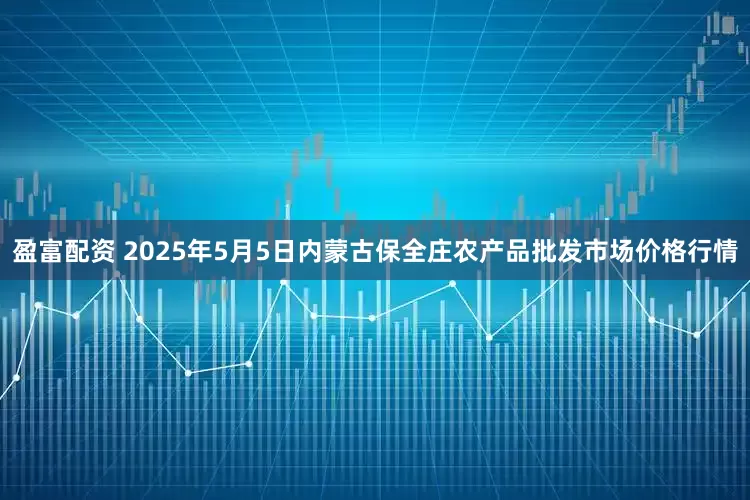 盈富配资 2025年5月5日内蒙古保全庄农产品批发市场价格行情