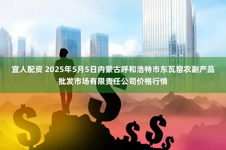 宜人配资 2025年5月5日内蒙古呼和浩特市东瓦窑农副产品批发市场有限责任公司价格行情