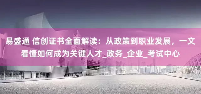 易盛通 信创证书全面解读：从政策到职业发展，一文看懂如何成为关键人才_政务_企业_考试中心