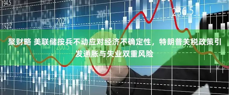 聚财略 美联储按兵不动应对经济不确定性，特朗普关税政策引发通胀与失业双重风险