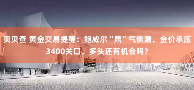 贝贝查 黄金交易提醒：鲍威尔“鹰”气侧漏，金价承压3400关口，多头还有机会吗？