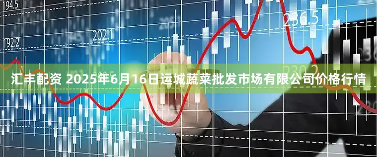 汇丰配资 2025年6月16日运城蔬菜批发市场有限公司价格行情