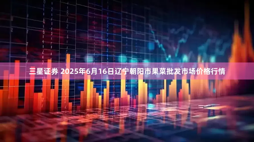 三星证券 2025年6月16日辽宁朝阳市果菜批发市场价格行情