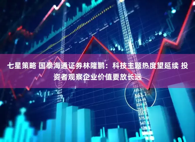 七星策略 国泰海通证券林隆鹏：科技主题热度望延续 投资者观察企业价值要放长远