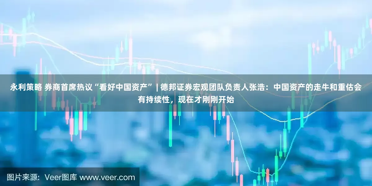 永利策略 券商首席热议“看好中国资产” | 德邦证券宏观团队负责人张浩：中国资产的走牛和重估会有持续性，现在才刚刚开始