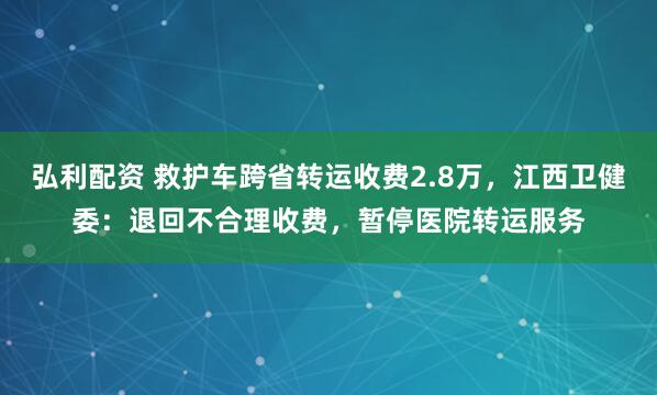弘利配资 救护车跨省转运收费2.8万，江西卫健委：退回不合理收费，暂停医院转运服务