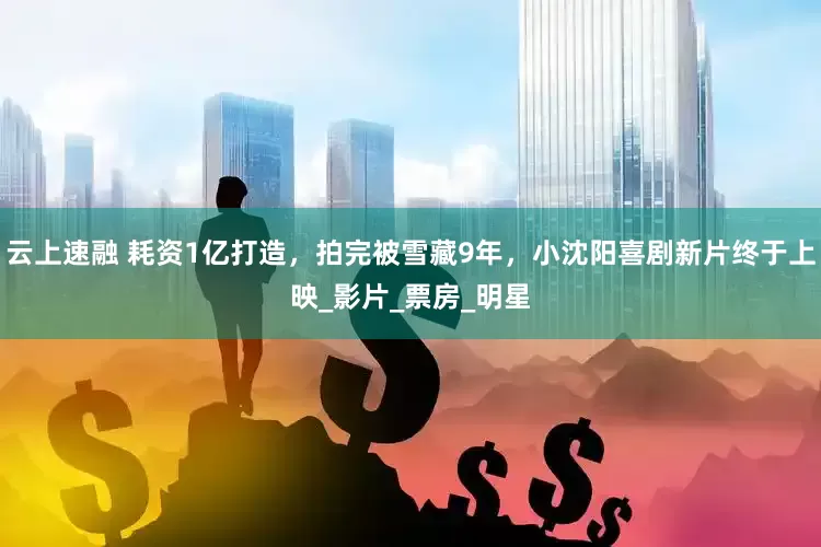 云上速融 耗资1亿打造，拍完被雪藏9年，小沈阳喜剧新片终于上映_影片_票房_明星