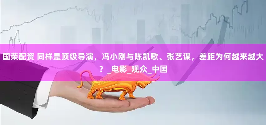 国荣配资 同样是顶级导演，冯小刚与陈凯歌、张艺谋，差距为何越来越大？_电影_观众_中国