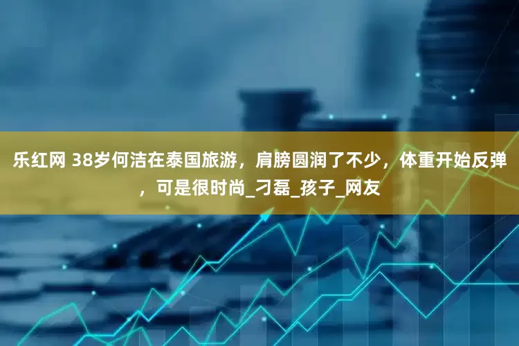 乐红网 38岁何洁在泰国旅游，肩膀圆润了不少，体重开始反弹，可是很时尚_刁磊_孩子_网友