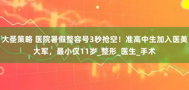 大圣策略 医院暑假整容号3秒抢空！准高中生加入医美大军，最小仅11岁_整形_医生_手术