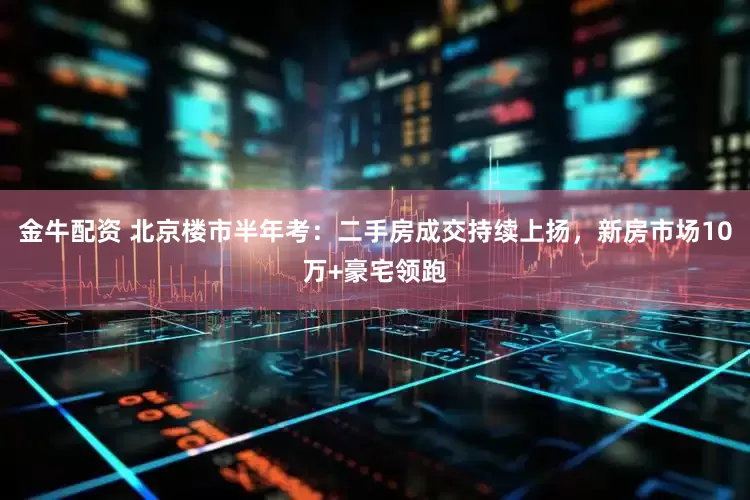 金牛配资 北京楼市半年考：二手房成交持续上扬，新房市场10万+豪宅领跑