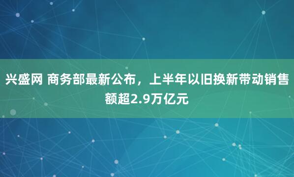 兴盛网 商务部最新公布，上半年以旧换新带动销售额超2.9万亿元