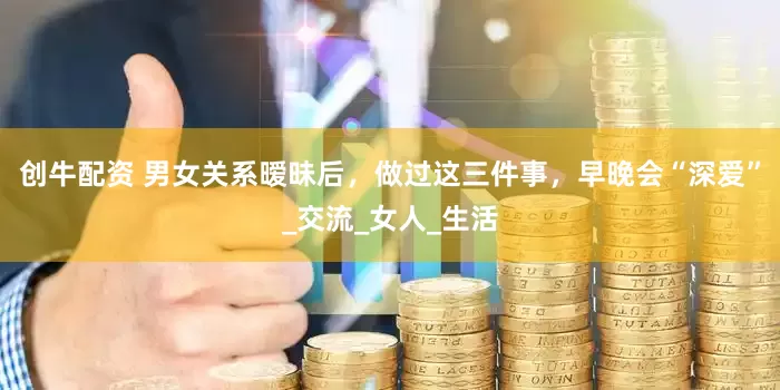 创牛配资 男女关系暧昧后，做过这三件事，早晚会“深爱”_交流_女人_生活