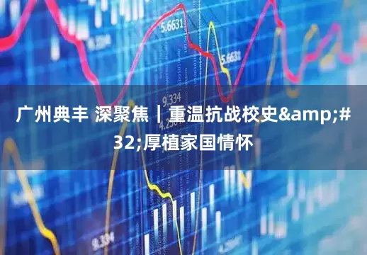 广州典丰 深聚焦｜重温抗战校史&#32;厚植家国情怀
