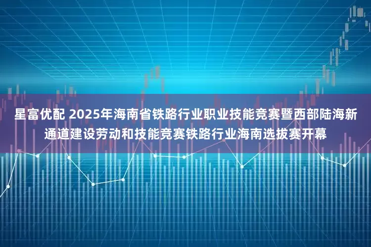 星富优配 2025年海南省铁路行业职业技能竞赛暨西部陆海新通道建设劳动和技能竞赛铁路行业海南选拔赛开幕