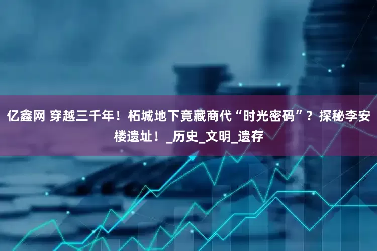 亿鑫网 穿越三千年！柘城地下竟藏商代“时光密码”？探秘李安楼遗址！_历史_文明_遗存