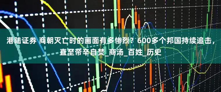 港陆证券 商朝灭亡时的画面有多惨烈？600多个邦国持续追击，直至帝辛自焚_商汤_百姓_历史