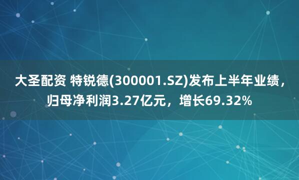 大圣配资 特锐德(300001.SZ)发布上半年业绩，归母净利润3.27亿元，增长69.32%