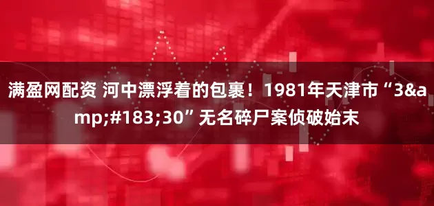 满盈网配资 河中漂浮着的包裹！1981年天津市“3&#183;30”无名碎尸案侦破始末