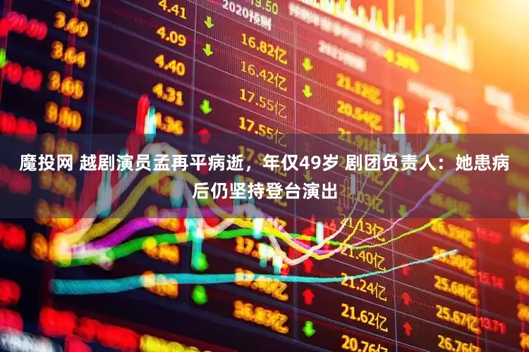 魔投网 越剧演员孟再平病逝，年仅49岁 剧团负责人：她患病后仍坚持登台演出