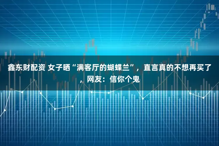 鑫东财配资 女子晒“满客厅的蝴蝶兰”，直言真的不想再买了，网友：信你个鬼
