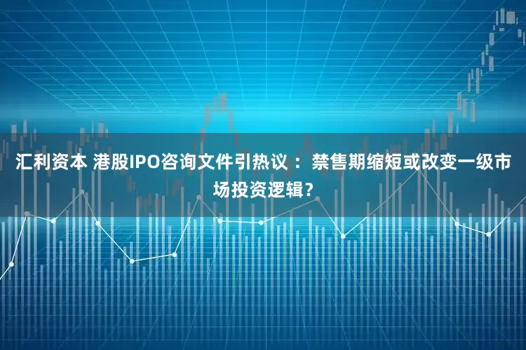 汇利资本 港股IPO咨询文件引热议 ：禁售期缩短或改变一级市场投资逻辑？
