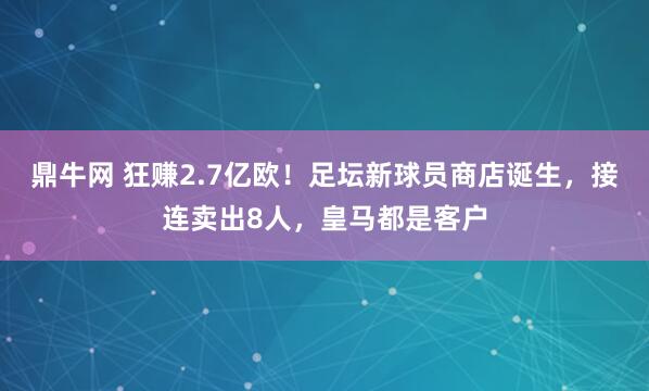 鼎牛网 狂赚2.7亿欧！足坛新球员商店诞生，接连卖出8人，皇马都是客户