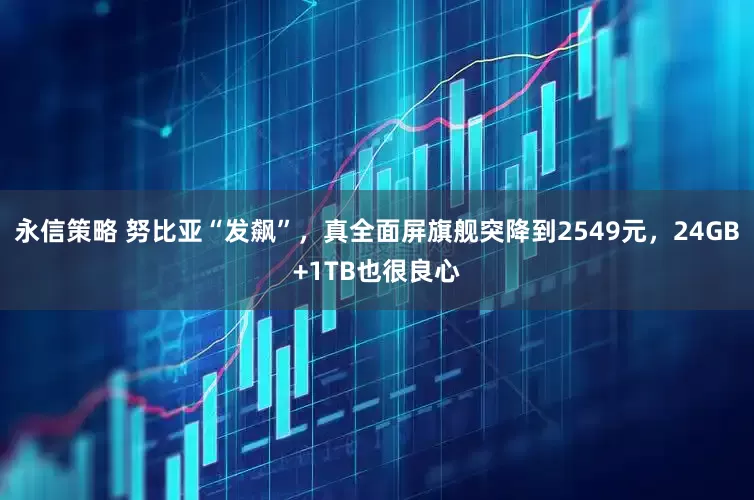 永信策略 努比亚“发飙”,真全面屏旗舰突降到2549元,24GB+1TB也很良心
