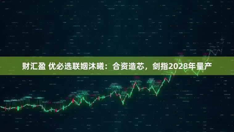 财汇盈 优必选联姻沐曦：合资造芯，剑指2028年量产
