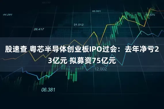 股速查 粤芯半导体创业板IPO过会：去年净亏23亿元 拟募资75亿元