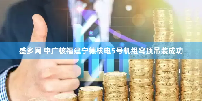 盛多网 中广核福建宁德核电5号机组穹顶吊装成功